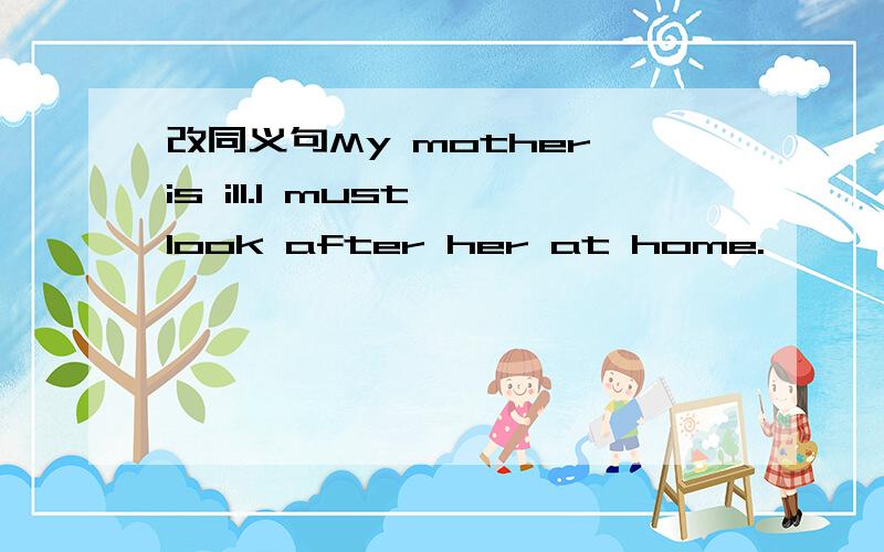 改同义句My mother is ill.l must look after her at home.