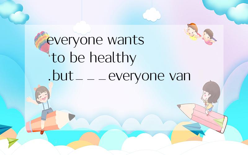 everyone wants to be healthy.but___everyone van