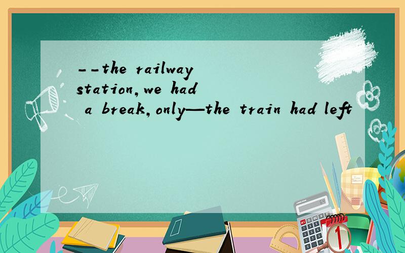 --the railway station,we had a break,only—the train had left
