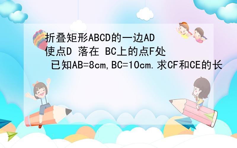 折叠矩形ABCD的一边AD 使点D 落在 BC上的点F处 已知AB=8cm,BC=10cm.求CF和CE的长
