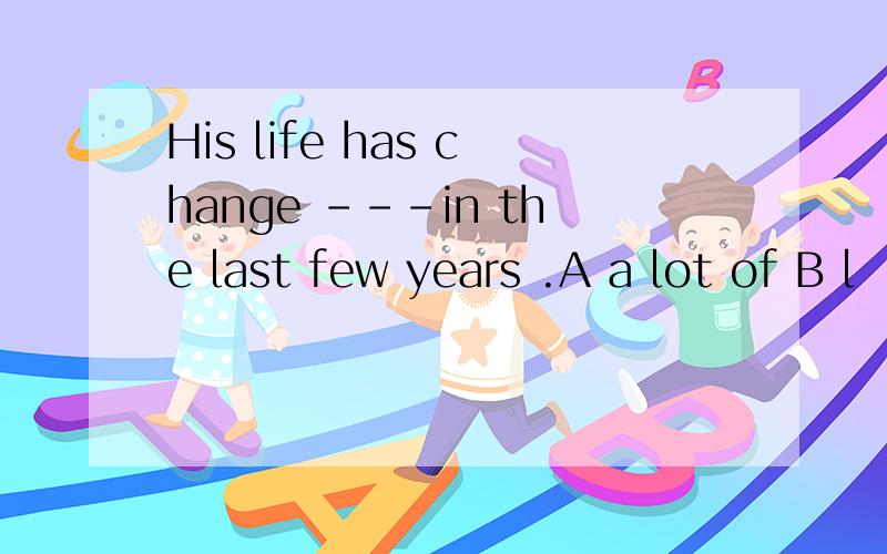 His life has change ---in the last few years .A a lot of B l
