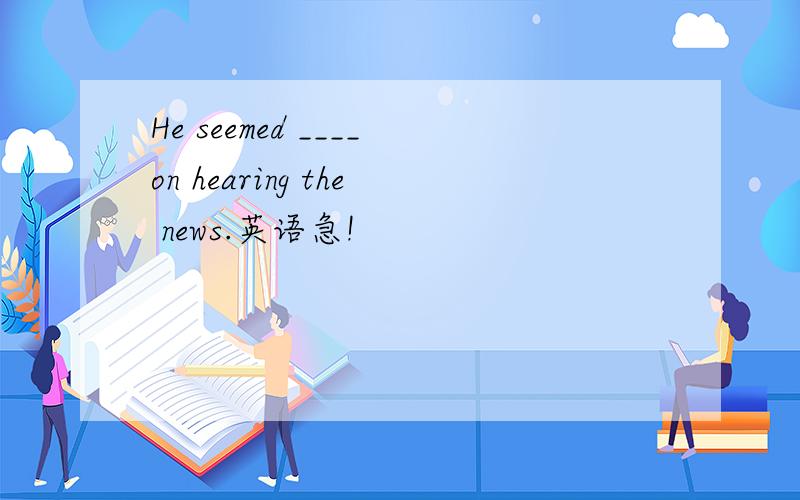 He seemed ____on hearing the news.英语急!