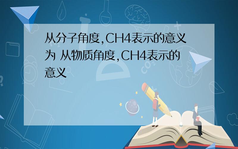 从分子角度,CH4表示的意义为 从物质角度,CH4表示的意义