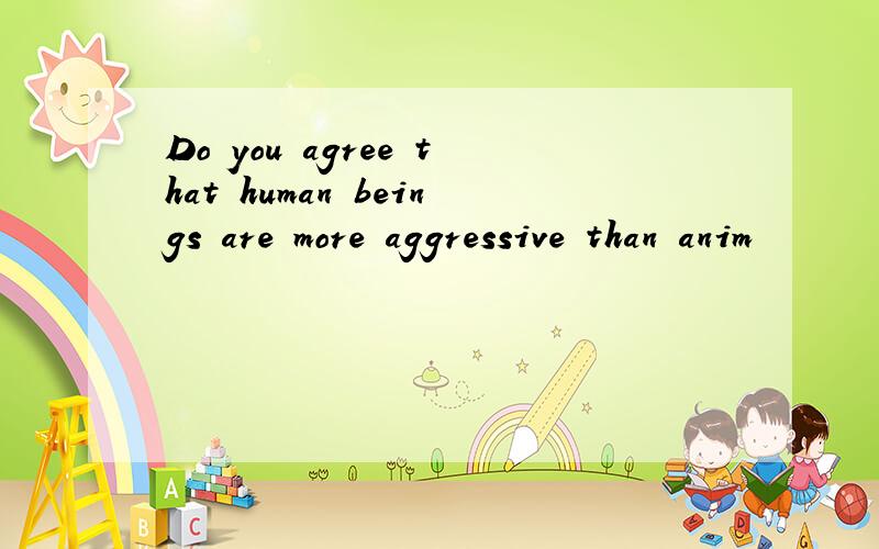 Do you agree that human beings are more aggressive than anim