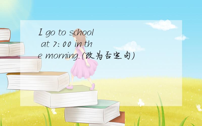 I go to school at 7:00 in the morning.（改为否定句）