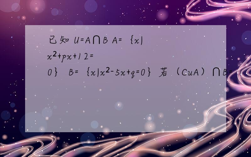 已知 U=A∩B A=｛x|x²+px+12=0｝ B=｛x|x²-5x+q=0｝若（CuA）∩B=
