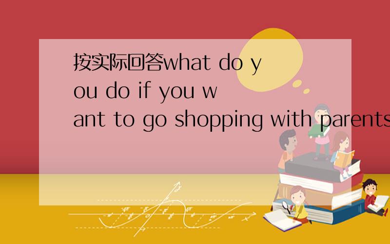按实际回答what do you do if you want to go shopping with parents