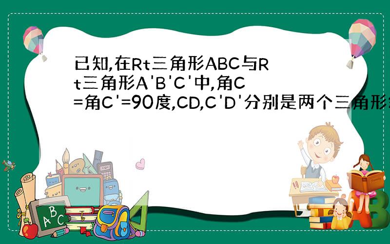 已知,在Rt三角形ABC与Rt三角形A'B'C'中,角C=角C'=90度,CD,C'D'分别是两个三角形斜边上的高,且C