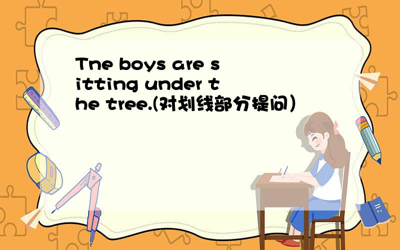 Tne boys are sitting under the tree.(对划线部分提问）
