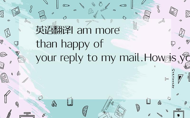 英语翻译I am more than happy of your reply to my mail.How is you