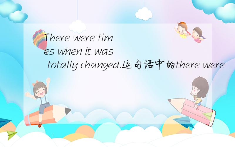 There were times when it was totally changed.这句话中的there were