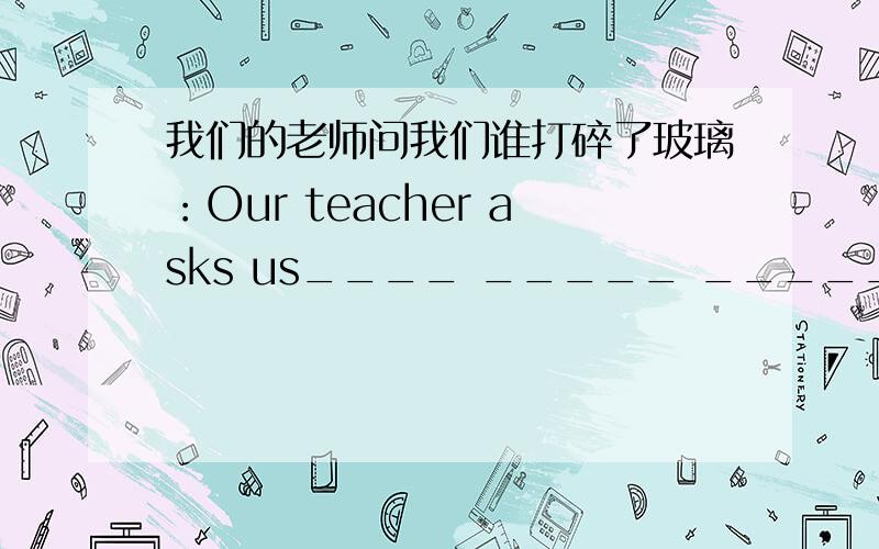 我们的老师问我们谁打碎了玻璃：Our teacher asks us____ _____ _____ _____ 请告诉