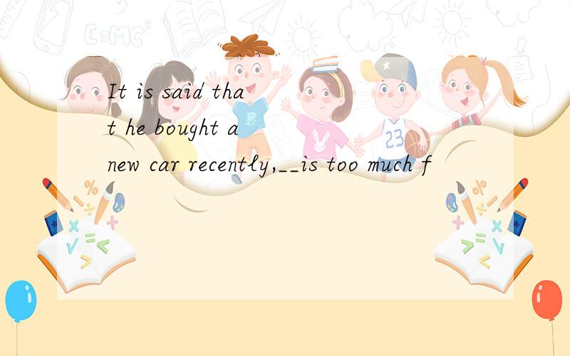 It is said that he bought a new car recently,__is too much f