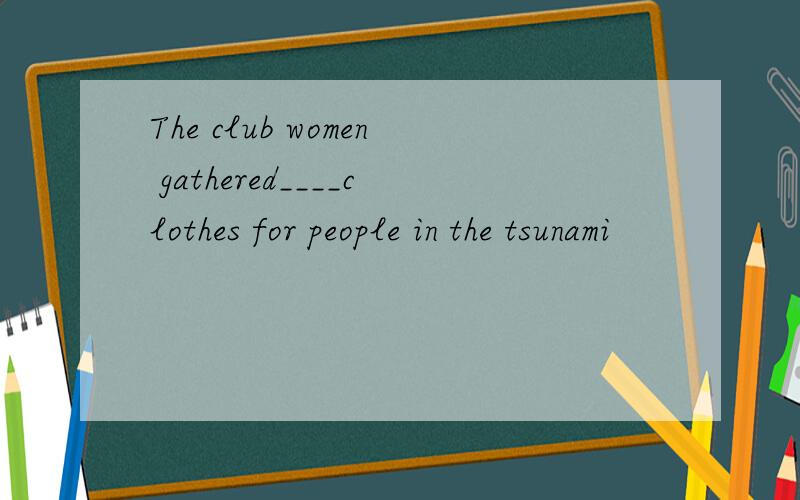 The club women gathered____clothes for people in the tsunami