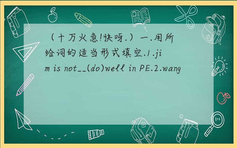 （十万火急!快呀.）一.用所给词的适当形式填空.1.jim is not__(do)well in PE.2.wang