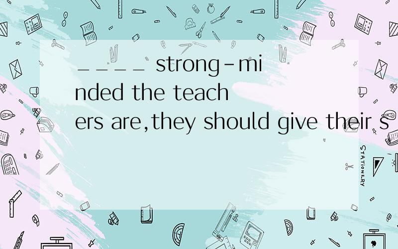 ____ strong-minded the teachers are,they should give their s
