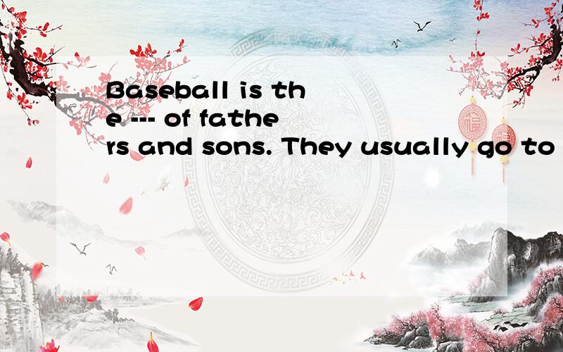 Baseball is the --- of fathers and sons. They usually go to