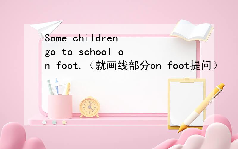 Some children go to school on foot.（就画线部分on foot提问）