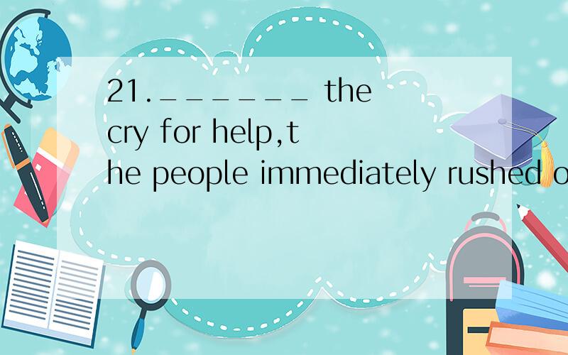 21.______ the cry for help,the people immediately rushed out