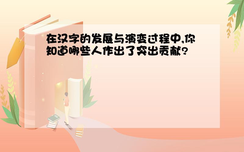 在汉字的发展与演变过程中,你知道哪些人作出了突出贡献?