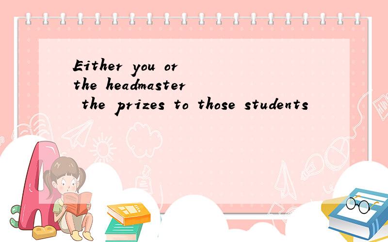Either you or the headmaster the prizes to those students