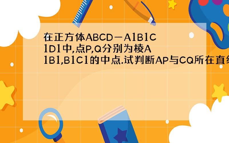 在正方体ABCD—A1B1C1D1中,点P,Q分别为棱A1B1,B1C1的中点.试判断AP与CQ所在直线的位置关系