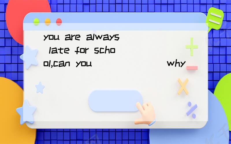 you are always late for school,can you ______ why