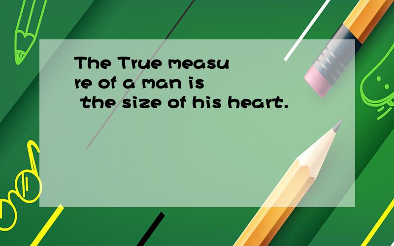 The True measure of a man is the size of his heart.