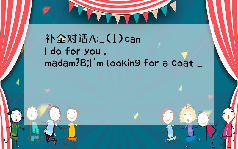 补全对话A:_(1)can I do for you ,madam?B;I'm looking for a coat _