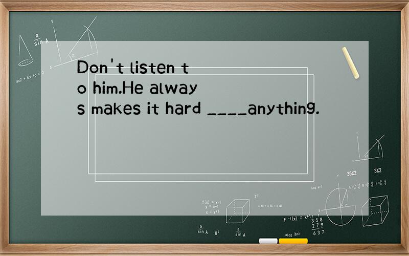 Don't listen to him.He always makes it hard ____anything.