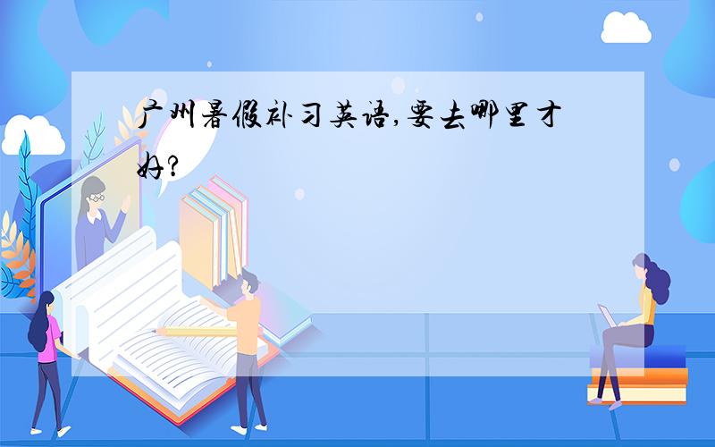 广州暑假补习英语,要去哪里才好?