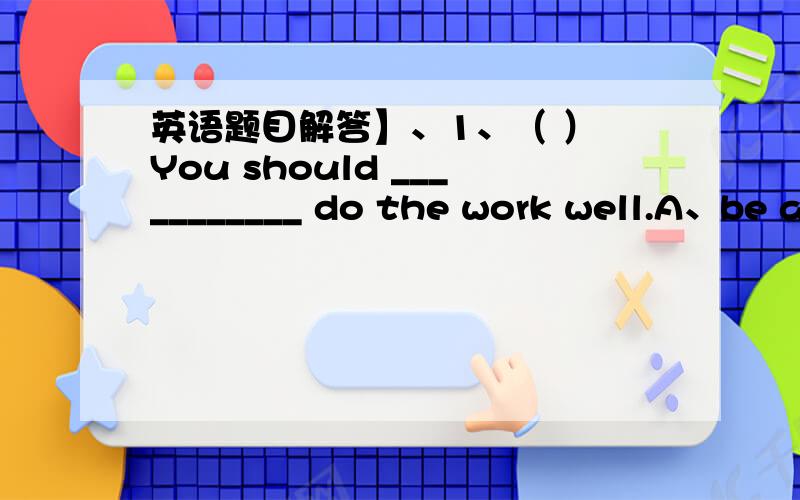 英语题目解答】、1、（ ） You should ___________ do the work well.A、be a