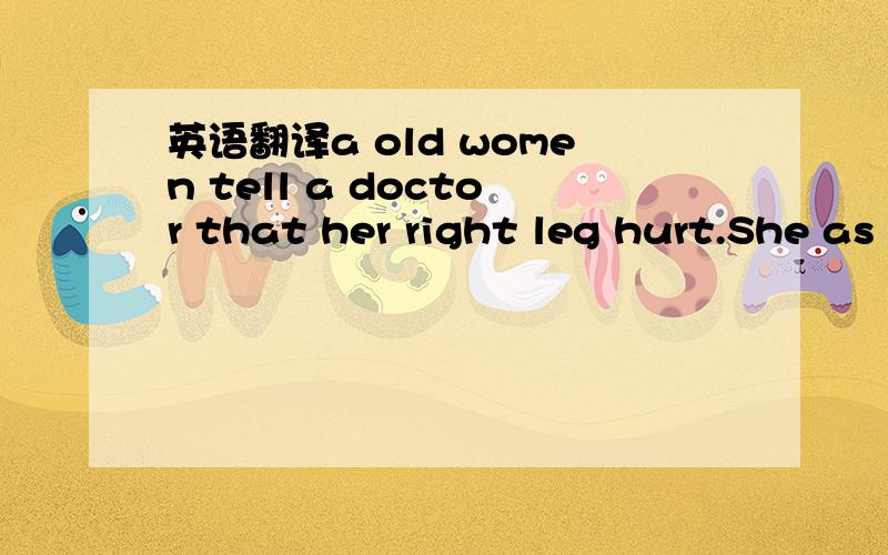 英语翻译a old women tell a doctor that her right leg hurt.She as