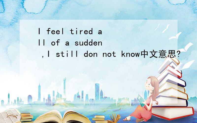 I feel tired all of a sudden ,I still don not know中文意思?