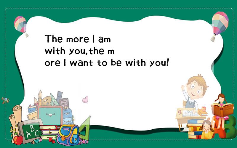 The more I am with you,the more I want to be with you!