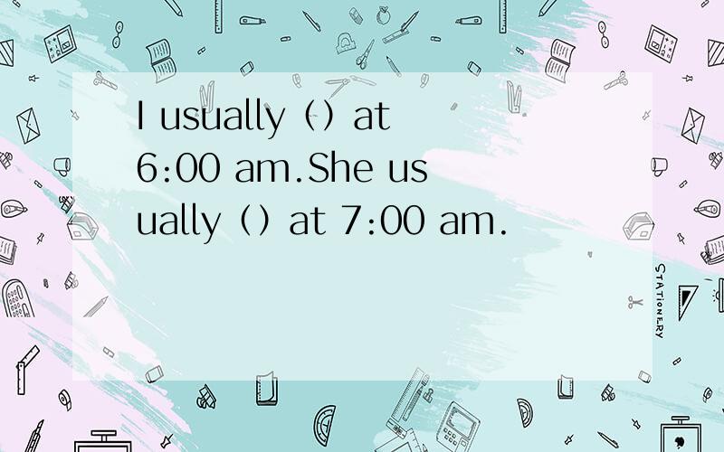 I usually（）at 6:00 am.She usually（）at 7:00 am.
