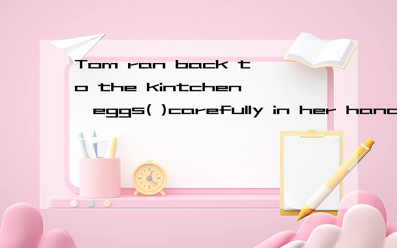 Tom ran back to the kintchen,eggs( )carefully in her hands
