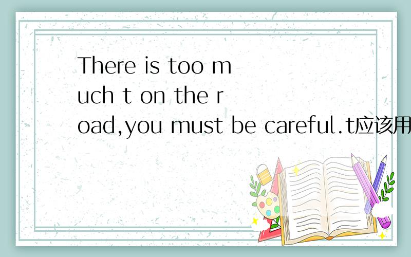 There is too much t on the road,you must be careful.t应该用什么单词