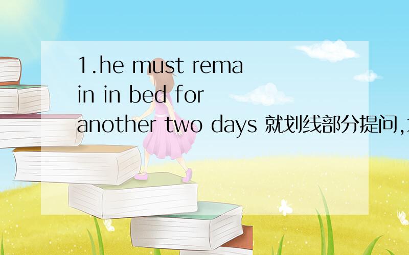 1.he must remain in bed for another two days 就划线部分提问,划线的是后面四