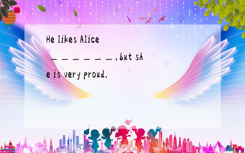 He likes Alice ______,but she is very proud.
