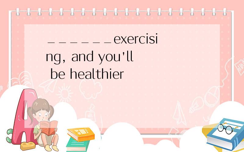 ______exercising, and you'll be healthier
