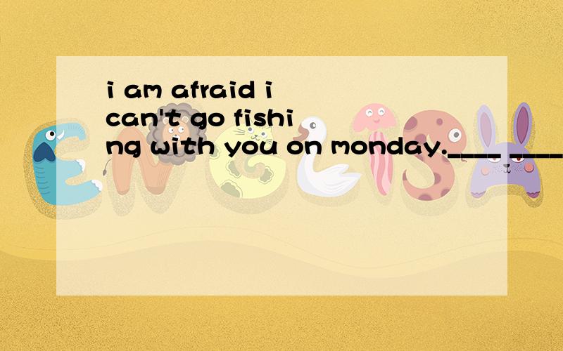 i am afraid i can't go fishing with you on monday.____ _____