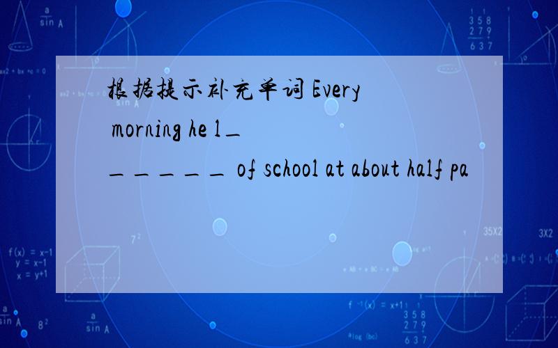 根据提示补充单词 Every morning he l______ of school at about half pa