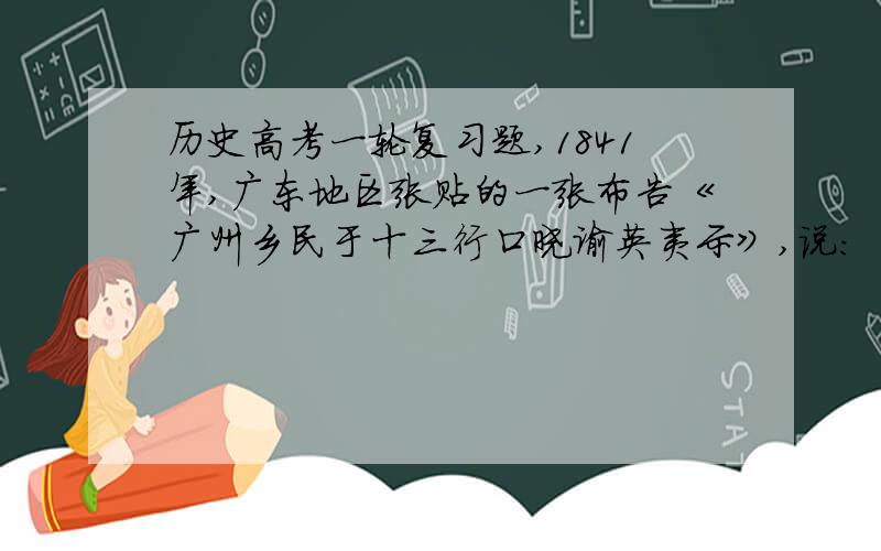 历史高考一轮复习题,1841年,广东地区张贴的一张布告《广州乡民于十三行口晓谕英夷示》,说：“我虽乡愚小民,乃亦天朝赤子