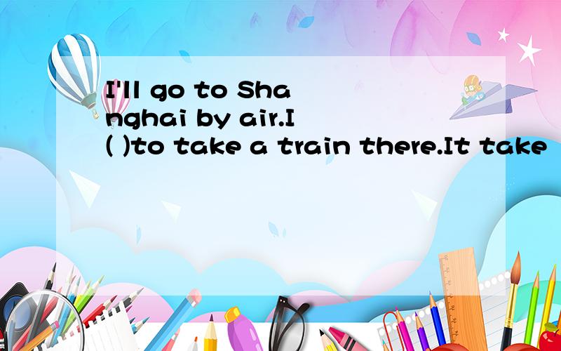 I'll go to Shanghai by air.I( )to take a train there.It take