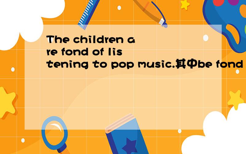 The children are fond of listening to pop music.其中be fond of