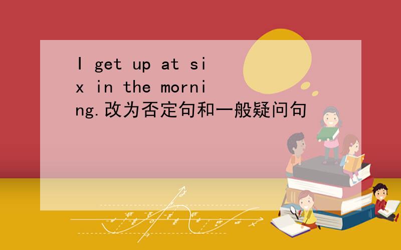 I get up at six in the morning.改为否定句和一般疑问句