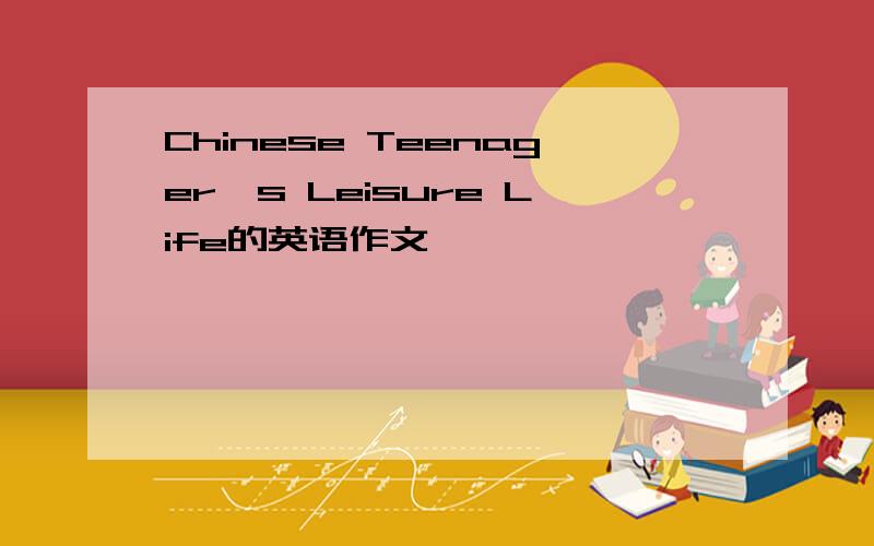 Chinese Teenager's Leisure Life的英语作文