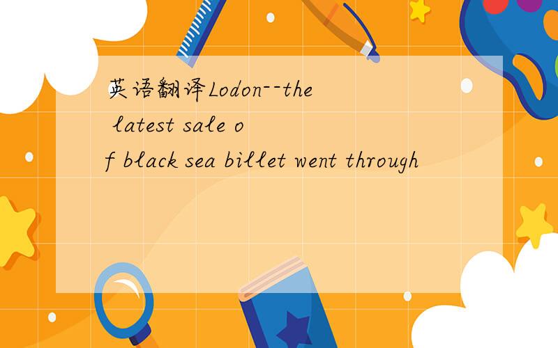 英语翻译Lodon--the latest sale of black sea billet went through