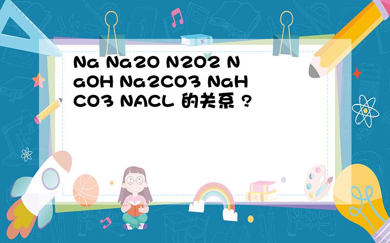 Na Na2O N2O2 NaOH Na2CO3 NaHCO3 NACL 的关系 ?